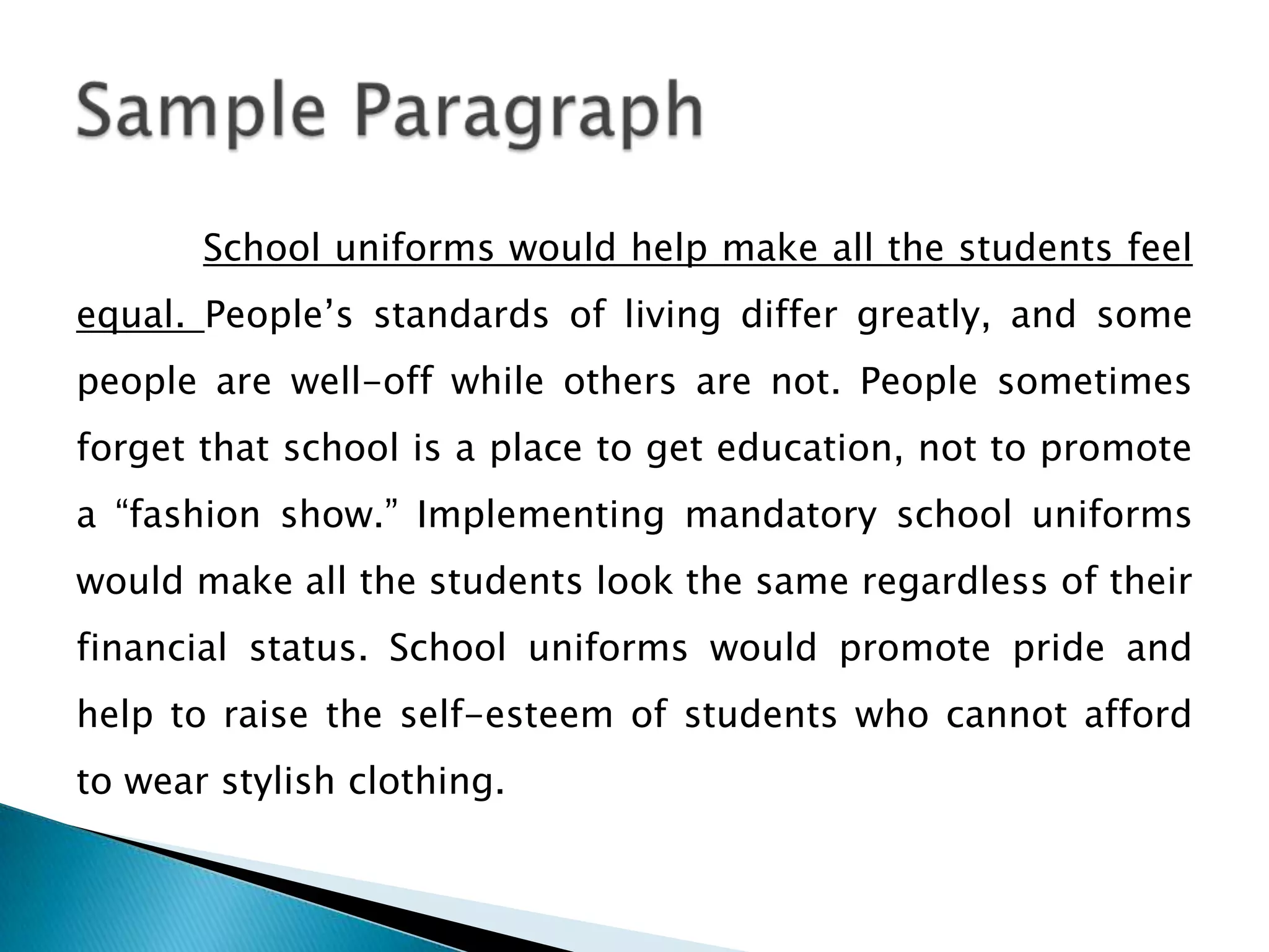 School uniforms would help make all the students feel
equal. People’s standards of living differ greatly, and some
people are well-off while others are not. People sometimes
forget that school is a place to get education, not to promote
a “fashion show.” Implementing mandatory school uniforms
would make all the students look the same regardless of their
financial status. School uniforms would promote pride and
help to raise the self-esteem of students who cannot afford

to wear stylish clothing.

 