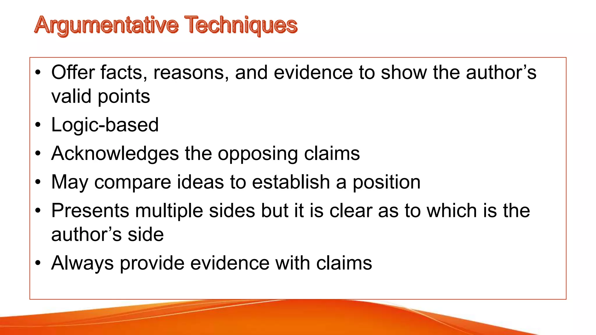 • Offer facts, reasons, and evidence to show the author’s
valid points
• Logic-based
• Acknowledges the opposing claims
• May compare ideas to establish a position
• Presents multiple sides but it is clear as to which is the
author’s side
• Always provide evidence with claims
 