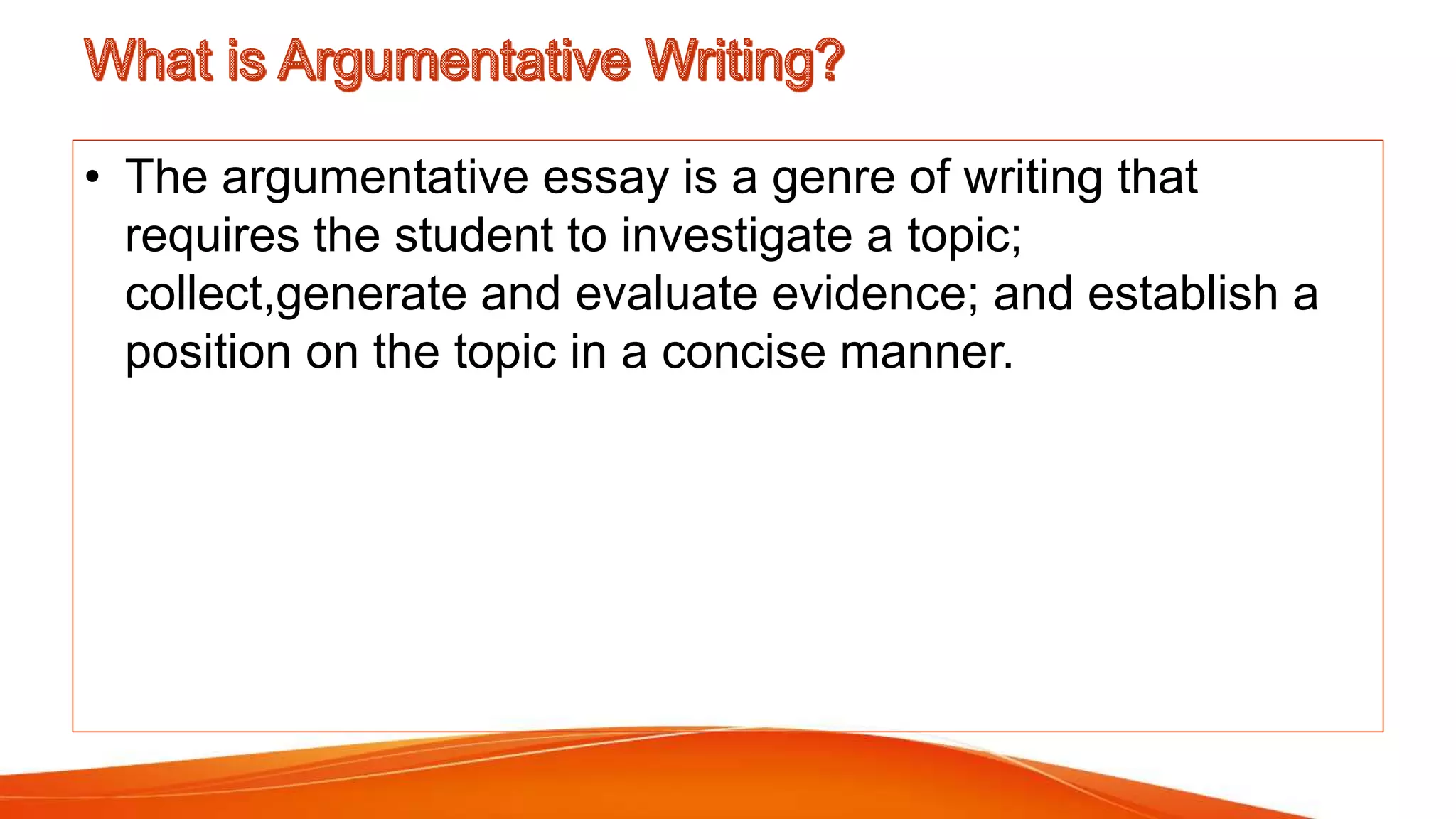 • The argumentative essay is a genre of writing that
requires the student to investigate a topic;
collect,generate and evaluate evidence; and establish a
position on the topic in a concise manner.
 