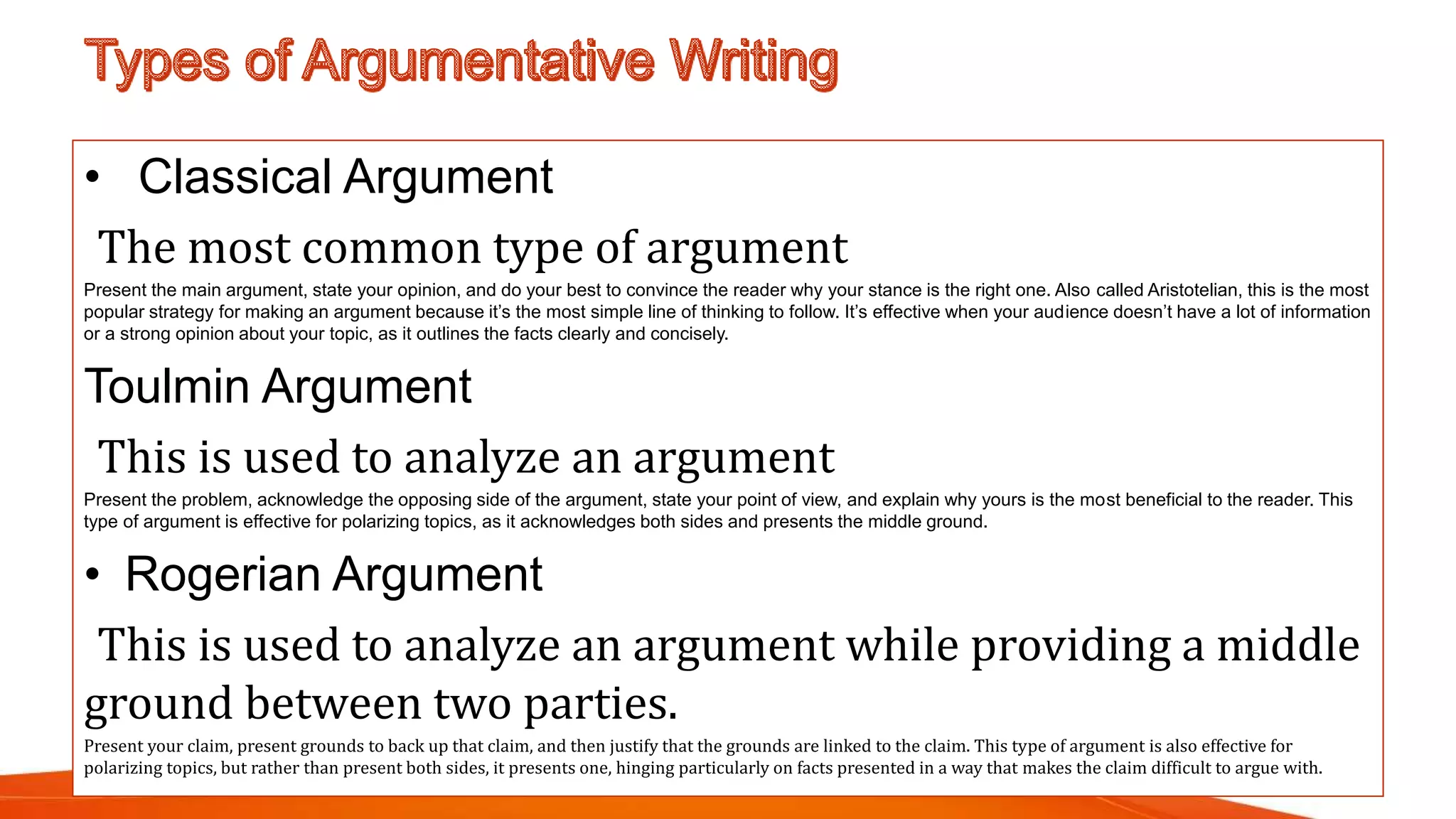 • Classical Argument
The most common type of argument
Present the main argument, state your opinion, and do your best to convince the reader why your stance is the right one. Also called Aristotelian, this is the most
popular strategy for making an argument because it’s the most simple line of thinking to follow. It’s effective when your audience doesn’t have a lot of information
or a strong opinion about your topic, as it outlines the facts clearly and concisely.
Toulmin Argument
This is used to analyze an argument
Present the problem, acknowledge the opposing side of the argument, state your point of view, and explain why yours is the most beneficial to the reader. This
type of argument is effective for polarizing topics, as it acknowledges both sides and presents the middle ground.
• Rogerian Argument
This is used to analyze an argument while providing a middle
ground between two parties.
Present your claim, present grounds to back up that claim, and then justify that the grounds are linked to the claim. This type of argument is also effective for
polarizing topics, but rather than present both sides, it presents one, hinging particularly on facts presented in a way that makes the claim difficult to argue with.
 