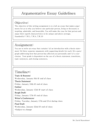 Argumentative Essay Guidelines
Objective:
The objective of this writing assignment is to craft an essay that makes arguments for as to why you believe one particular person, living or deceased, is
inspiring, admirable, and honorable. You will make the case for that person and
argue their superb characteristics to be unique and above average.
Standard(s): 7.W.1, 7.W.4, 7.W.10

Assignment:
You are to write an essay that contains: (a) an introduction with a thesis statement; (b) three separate arguments with supporting details for each; (b) a paragraph addressing how that person has affected you personally and; (c) a conclusion. Your grade is dependent on the use of a thesis statement, transitions,
topic sentences, and closing sentences.

Timeline*:
Topic & Reasons:
Wednesday, January 8th @ end of class
Thesis Statement:
Friday, January 10th @ end of class
Outline:
Wednesday, January 15th @ start of class
Rough Draft:
Friday, January 17th @ end of class
Writer's Conferences:
Friday, Tuesday, January 17th and 21st during class
Final Draft:
Wednesday, January 22nd @ end of class
*Subject to change

Mr. David Masenhimer

 