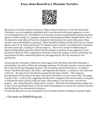 Essay about Beowulf as a Messianic Narrative
Beowulf as a messianic narrative has been a subject of great controversy. Given the time period,
Christianity was not completely established, and it was entwined with cultural paganism, as seen
woven throughout the text. The definition of a messianic narrative (containing the ultimate messianic
figure) is found in Isaiah 53, a prophecy spoken by God through the Hebrew prophet Isaiah. This is
the standard to which Beowulf must be compared to determination the nature of the poem. Many
scholars such as Harold Bloom (quoting E. Talbot Donaldson), Roberta Frank, Rich Lawson, Seamus
Heaney, and J. R. R. Tolkien (quoting R. W. Chambers) have critically viewed Beowulf to determine
the nature of the epic, resulting in a diverse range of ... Show more content on Helpwriting.net ...
Bloom and Donaldson argue that whilst Christian elements are present, heroic paganism is more
prevalent in Beowulf. This is supported by the death of Beowulf, reading, of all the world kings, [he
was] keenest for fame, summarising Beowulf, and suggesting his life only amounted to self
glorification.
In assessing the Christianity of Beowulf, Frank suggests that, like King Alfred did of Remiguis s
commentaries, the author of Beowulf used pagan analogies for Christian concepts. Lawson explores
this in the role fate has throughout the poem. The Geat prince placed all his trust in...his Maker s
favour, Then Beowulf speaks, The Father...shall apportion the honours...to whichever side shall seem
to Him fit, . The poet wrote, Fate had not assigned him the glory of battle, . The composer s
personification of Fate portrays the place it has taken God s place. Lawson writes of this, The pagan
concept of fate...is tied to God, suggesting that Beowulf is resigned to fate, but the author is using this
to illustrate the nature of God. Frank also states, What matters is how the rulers...served God s
purpose, , also calling Beowulf a, Pagan prince of peace, . While Beowulf demonstrates a pagan trust
in fate, Lawson and Frank believe it was the author using paganism to convey the messianic narrative,
and that Beowulf was instrumental in doing so.
In analysing Beowulf, Lawson concluded it was a messianic narrative including a messianic figure,
... Get more on HelpWriting.net ...
 
