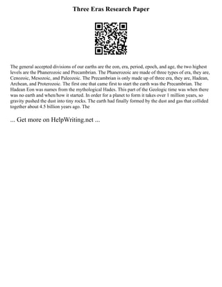Three Eras Research Paper
The general accepted divisions of our earths are the eon, era, period, epoch, and age, the two highest
levels are the Phanerozoic and Precambrian. The Phanerozoic are made of three types of era, they are,
Cenozoic, Mesozoic, and Paleozoic. The Precambrian is only made up of three era, they are, Hadean,
Archean, and Proterozoic. The first one that came first to start the earth was the Precambrian. The
Hadean Eon was names from the mythological Hades. This part of the Geologic time was when there
was no earth and when/how it started. In order for a planet to form it takes over 1 million years, so
gravity pushed the dust into tiny rocks. The earth had finally formed by the dust and gas that collided
together about 4.5 billion years ago. The
... Get more on HelpWriting.net ...
 