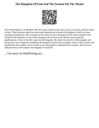 The Kingdom Of God And The Sermon On The Mount
The word kingdom is in Matthew fifty five times, Mark twenty times, forty six in Luke, and five times
in John. These statistics share how great and important the concept of Kingdom of God is to Jesus
teachings (Zondervan). This concept was the center of Jesus messages are His task to preach to the
Gospel of this kingdom. In one of the messages, the Sermon on the Mount, Jesus share the
qualifications of men to be able to get into the kingdom. He shares the mystery of the kingdom and
during the Lord s Supper he establishes the kingdom. In these few examples, many of the sermons and
teaching the Jesus shares was to be able to get His people to understand this concept. There are two
different forms of this phrase: the kingdom of God and
... Get more on HelpWriting.net ...
 