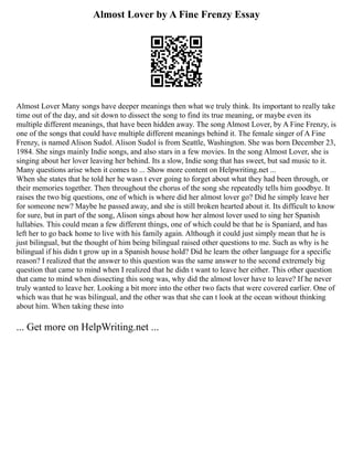 Almost Lover by A Fine Frenzy Essay
Almost Lover Many songs have deeper meanings then what we truly think. Its important to really take
time out of the day, and sit down to dissect the song to find its true meaning, or maybe even its
multiple different meanings, that have been hidden away. The song Almost Lover, by A Fine Frenzy, is
one of the songs that could have multiple different meanings behind it. The female singer of A Fine
Frenzy, is named Alison Sudol. Alison Sudol is from Seattle, Washington. She was born December 23,
1984. She sings mainly Indie songs, and also stars in a few movies. In the song Almost Lover, she is
singing about her lover leaving her behind. Its a slow, Indie song that has sweet, but sad music to it.
Many questions arise when it comes to ... Show more content on Helpwriting.net ...
When she states that he told her he wasn t ever going to forget about what they had been through, or
their memories together. Then throughout the chorus of the song she repeatedly tells him goodbye. It
raises the two big questions, one of which is where did her almost lover go? Did he simply leave her
for someone new? Maybe he passed away, and she is still broken hearted about it. Its difficult to know
for sure, but in part of the song, Alison sings about how her almost lover used to sing her Spanish
lullabies. This could mean a few different things, one of which could be that he is Spaniard, and has
left her to go back home to live with his family again. Although it could just simply mean that he is
just bilingual, but the thought of him being bilingual raised other questions to me. Such as why is he
bilingual if his didn t grow up in a Spanish house hold? Did he learn the other language for a specific
reason? I realized that the answer to this question was the same answer to the second extremely big
question that came to mind when I realized that he didn t want to leave her either. This other question
that came to mind when dissecting this song was, why did the almost lover have to leave? If he never
truly wanted to leave her. Looking a bit more into the other two facts that were covered earlier. One of
which was that he was bilingual, and the other was that she can t look at the ocean without thinking
about him. When taking these into
... Get more on HelpWriting.net ...
 