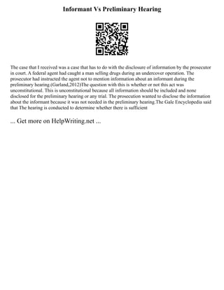 Informant Vs Preliminary Hearing
The case that I received was a case that has to do with the disclosure of information by the prosecutor
in court. A federal agent had caught a man selling drugs during an undercover operation. The
prosecutor had instructed the agent not to mention information about an informant during the
preliminary hearing.(Garland,2012)The question with this is whether or not this act was
unconstitutional. This is unconstitutional because all information should be included and none
disclosed for the preliminary hearing or any trial. The prosecution wanted to disclose the information
about the informant because it was not needed in the preliminary hearing.The Gale Encyclopedia said
that The hearing is conducted to determine whether there is sufficient
... Get more on HelpWriting.net ...
 