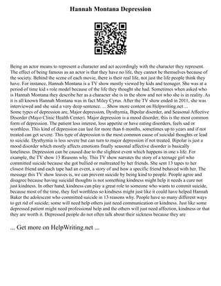Hannah Montana Depression
Being an actor means to represent a character and act accordingly with the character they represent.
The effect of being famous as an actor is that they have no life, they cannot be themselves because of
the society. Behind the scene of each movie, there is their real life, not just the life people think they
have. For instance, Hannah Montana is a TV show mostly viewed by kids and teenager. She was at a
period of time kid s role model because of the life they thought she had. Sometimes when asked who
is Hannah Montana they describe her as a character she is in the show and not who she is in reality. As
it is all known Hannah Montana was in fact Miley Cyrus. After the TV show ended in 2011, she was
interviewed and she said a very deep sentence. ... Show more content on Helpwriting.net ...
Some types of depression are, Major depression, Dysthymia, Bipolar disorder, and Seasonal Affective
Disorder (Mayo Clinic Health Center). Major depression is a mood disorder, this is the most common
form of depression. The patient loss interest, loss appetite or have eating disorders, feels sad or
worthless. This kind of depression can last for more than 6 months, sometimes up to years and if not
treated can get severe. This type of depression is the most common cause of suicidal thoughts or lead
to suicide. Dysthymia is less severe but can turn to major depression if not treated. Bipolar is just a
mood disorder which mostly affects emotions finally seasonal affective disorder is basically
loneliness. Depression can be caused due to the slightest event which happens in one s life. For
example, the TV show 13 Reasons why. This TV show narrates the story of a teenage girl who
committed suicide because she got bullied or maltreated by her friends. She sent 13 tapes to her
closest friend and each tape had an event, a story of and how a specific friend behaved with her. The
message this TV show leaves is, we can prevent suicide by being kind to people. People agree and
disagree because having suicidal thoughts is not something kindness might help it needs a cure not
just kindness. In other hand, kindness can play a great role to someone who wants to commit suicide,
because most of the time, they feel worthless so kindness might just like it could have helped Hannah
Baker the adolescent who committed suicide in 13 reasons why. People have so many different ways
to get rid of suicide; some will need help others just need communication or kindness. Just like some
depressed patient might need professional help and the others will just need affection, kindness or that
they are worth it. Depressed people do not often talk about their sickness because they are
... Get more on HelpWriting.net ...
 