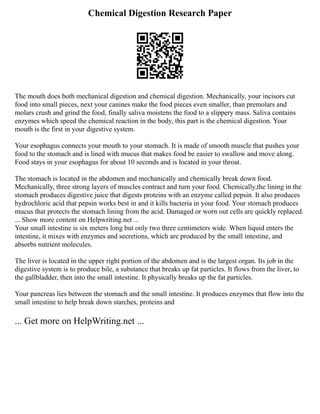 Chemical Digestion Research Paper
The mouth does both mechanical digestion and chemical digestion. Mechanically, your incisors cut
food into small pieces, next your canines make the food pieces even smaller, than premolars and
molars crush and grind the food, finally saliva moistens the food to a slippery mass. Saliva contains
enzymes which speed the chemical reaction in the body, this part is the chemical digestion. Your
mouth is the first in your digestive system.
Your esophagus connects your mouth to your stomach. It is made of smooth muscle that pushes your
food to the stomach and is lined with mucus that makes food be easier to swallow and move along.
Food stays in your esophagus for about 10 seconds and is located in your throat.
The stomach is located in the abdomen and mechanically and chemically break down food.
Mechanically, three strong layers of muscles contract and turn your food. Chemically,the lining in the
stomach produces digestive juice that digests proteins with an enzyme called pepsin. It also produces
hydrochloric acid that pepsin works best in and it kills bacteria in your food. Your stomach produces
mucus that protects the stomach lining from the acid. Damaged or worn out cells are quickly replaced.
... Show more content on Helpwriting.net ...
Your small intestine is six meters long but only two three centimeters wide. When liquid enters the
intestine, it mixes with enzymes and secretions, which are produced by the small intestine, and
absorbs nutrient molecules.
The liver is located in the upper right portion of the abdomen and is the largest organ. Its job in the
digestive system is to produce bile, a substance that breaks up fat particles. It flows from the liver, to
the gallbladder, then into the small intestine. It physically breaks up the fat particles.
Your pancreas lies between the stomach and the small intestine. It produces enzymes that flow into the
small intestine to help break down starches, proteins and
... Get more on HelpWriting.net ...
 