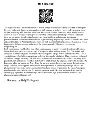 Jfk Surfactant
The hypothesis that I have states earlier is proven correct with the data I have collected. With higher
levels of surfactant, there was an exceedingly high increase in airflow. However, I was wrong about
airflow plateauing with increased surfactant. The more surfactant you added, there was increase in
airflow. It cannot be stressed enough how important surfactant is in the lungs. Without surfactant,
there are intricacies like alveoli collapsing, not enough airflow, and diseases for instance
pneumothorax or hyaline membrane disease. Approximately 50 years ago, John F. Kennedy, one of the
greatest presidents in American history, was born with hyaline membrane disease. This disease occurs
in premature infants, because surfactant is the last compound ... Show more content on
Helpwriting.net ...
Such phenomenon would inflict pain when breathing, and evidently promote long term suffocation.
Many firefighters experience these types of symptoms when battling furious fires. The smoke and
chemicals that the firefighters breathe in actually evaporate a huge portion of their surfactant. That is
why in the news firefighters are reported suffering from smoke inhalation. They experience collapsed
alveoli and struggle breathing. It is also important to mention the complication that come along with
pneumothorax, and serious condition that involves aire between the lungs and intercostal muscles. We
know that when we breathe air flows down the trachea, into the bronchi, and spread throughout the
lungs. However, what happens when there is a hole punctures in one of the pathways for air. This
phenomenon would cause air to accumulate in the chest, instead of going into the lungs. We expand
our chest to increase volume, and decrease the pressure inside. Because atmospheric pressure is
exceedingly higher that it is in the lungs, air will flow from high pressure to low pressure. This
phenomenon cannot happen with
... Get more on HelpWriting.net ...
 
