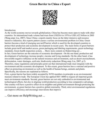 Green Barrier to China s Export
Introduction
As the world economy moves towards globalization, China has become more open to trade with other
countries. Its international trade volume had risen from US$20.6 in 1978 to US$1,422 billion in 2005
(Wang amp; Liu, 2007). Since China s exports mainly focus on the labor intensive and resource
intensive industries, this exports pattern causes a serious environmental problem in China. Green
barriers become a kind of emerging non tariff barrier which is used for the developed countries to
protect their production and economic development in recent years. The main forms of green barriers
include green tariff and market access, green packaging and labeling requirements, green technology
standards, Green health inspection system, ... Show more content on Helpwriting.net ...
In fact, Green barriers are the outcome of economic development . On the one hand, production and
development of technology increase people s income and living standards. On the other hand, it has
irreversible negative influence on the natural resources and environment, such as desert encroachment,
deforestation, water shortages, acid rain, biodiversity reduction (Wang amp; Liu, 2007, p.2).
Therefore, many regulations and principles point out that international trade must integrate with the
environment and the economic development. To this extent, green barriers have a rational and positive
effect on protecting environment as well as the health of human beings, animals and plants.
Specifically, the reasons are explained as follows.
First, a green barrier has been widely accepted by WTO members in principle as an environmental
measure related to trade. The European Union has applied ISO 14000 to request all imported goods
meet environment standards. Second, green barriers are not only embodied in environmental and
technological effects, but also in aligning world production according to true comparative advantage.
One country will have a positive effect on its neighbor and global environment through protecting the
environment, so green barriers has a positive global externality. Third, strict environmental regulations
can improve efficiency and encourage innovations that improve
... Get more on HelpWriting.net ...
 