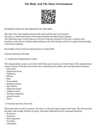 The Body And The Outer Environment
INTRODUCTION TO THE BIOLOGY OF THE SKIN
The skin is the main interface between the body and the outer environment.
The skin is a functional barrier with unique anatomic and physiologic features.
The following essay will provides an overview of the key elements of the skin s structure and
functions to provide an in depth understanding on the skins biology and how to apply this knowledge
to the beauty industry.
Knowledge of skin structure and promotion of skin health
Function and role of the skin
1.1 Explain the Integumentary system
The integumentary system covers the whole body and is made up of several layers.The integumentary
system consists of the skin and its derivatives including hair, glands, nails and specialised receptors
 Outer skin
 Superficial fascia
 Epidermis
 Dermis
 Hair
 Sweat gland
 Stratum corneum
 Hair follicle
 Sebaceous gland
 Adipose tisssue
 Pacinian corpuscles
 smooth muscle
 Nerve
1.2 Function and role of the skin
The human skin its self is an organ. The skin is in fact the largest organ of the body. The skin provides
the body with a tough, flexible covering, with many different however important functions.
 Protection
 Sensation
 Heat regulation
 Excretion
 Absorption
 