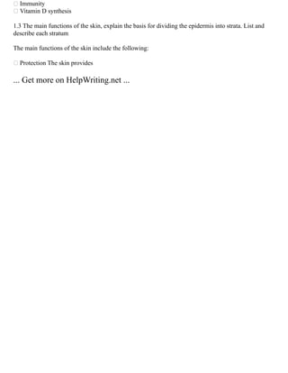  Immunity
 Vitamin D synthesis
1.3 The main functions of the skin, explain the basis for dividing the epidermis into strata. List and
describe each stratum
The main functions of the skin include the following:
 Protection The skin provides
... Get more on HelpWriting.net ...
 
