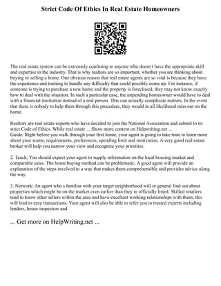 Strict Code Of Ethics In Real Estate Homeowners
The real estate system can be extremely confusing to anyone who doesn t have the appropriate skill
and expertise in the industry. That is why realtors are so important, whether you are thinking about
buying or selling a home. One obvious reason that real estate agents are so vital is because they have
the experience and training to handle any difficulty that could possibly come up. For instance, if
someone is trying to purchase a new home and the property is foreclosed, they may not know exactly
how to deal with the situation. In such a particular case, the impending homeowner would have to deal
with a financial institution instead of a real person. This can actually complicate matters. In the event
that there is nobody to help them through this procedure, they would in all likelihood miss out on the
home.
Realtors are real estate experts who have decided to join the National Association and submit to its
strict Code of Ethics. While real estate ... Show more content on Helpwriting.net ...
Guide: Right before you walk through your first home, your agent is going to take time to learn more
about your wants, requirements, preferences, spending limit and motivation. A very good real estate
broker will help you narrow your view and recognize your priorities.
2. Teach: You should expect your agent to supply information on the local housing market and
comparable sales. The home buying method can be problematic. A good agent will provide an
explanation of the steps involved in a way that makes them comprehensible and provides advice along
the way.
3. Network: An agent who s familiar with your target neighborhood will in general find out about
properties which might be on the market even earlier than they re officially listed. Skilled retailers
tend to know other sellers within the area and have excellent working relationships with them; this
will lead to easy transactions. Your agent will also be able to refer you to trusted experts including
lenders, house inspectors and
... Get more on HelpWriting.net ...
 