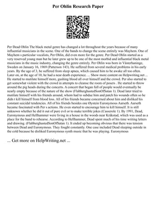 Per Ohlin Research Paper
Per Dead Ohlin The black metal genre has changed a lot throughout the years because of many
influential musicians in the scene. One of the bands to change the scene entirely was Mayhem. One of
Mayhem s particular vocalists, Per Ohlin, did even more for the genre. Per Dead Ohlin started as a
very reserved young man but he later grew up to be one of the most morbid and influential black metal
musicians in the music industry, changing the genre entirely. Per Ohlin was born in Västerhaninge,
Sweden on January 16, 1969 (Patterson 143). He suffered from several medical problems in his early
years. By the age of 3, he suffered from sleep apnea, which caused him to be awake all too often.
Later on, at the age of 10, he had a near death experience. ... Show more content on Helpwriting.net ...
He started to mutilate himself more, gushing blood all over himself and the crowd. Per also started to
get somewhat violent with the crowd in attempts to cleanse the room of posers . He started to throw
around the pig heads during the concerts. A concert that began full of people would eventually be
nearly empty because of the nature of the show (FlabberghastedSonOfSatan 1). Dead later tried to
mutilate himself with his friends around, whom had to subdue him and patch his wounds often so he
didn t kill himself from blood loss. All of his friends became concerned about him and disliked his
constant suicidal tendencies. All of his friends besides one Øystein Euronymous Aarseth. Aarseth
became fascinated with Per s actions. He even started to encourage him to kill himself. It is still
unknown whether he did it out of pure evil or to make terrible jokes (Casserole 1). By 1991, Dead,
Euronymous and Hellhammer were living in a house in the woods near Kråkstad, which was used as a
place for the band to rehearse. According to Hellhammer, Dead spent much of his time writing letters
and drawing. (FlabberghastedSonOfSatan 1). It ended up becoming obvious that there was tension
between Dead and Euronymous. They fought constantly. One case included Dead sleeping outside in
the cold because he disliked Euronymous synth music that he was playing. Euronymous
... Get more on HelpWriting.net ...
 