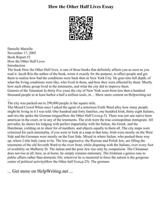 How the Other Half Lives Essay
Danielle Mariella
November 17, 2005
Book Report #2
How the Other Half Lives
Introduction
The book How the Other Half lives, is one of those books that definitely affects you as soon as you
read it. Jacob Riis the author of the book, wrote it exactly for the purpose, to affect people and get
them to realize how bad the conditions were back then in New York City. He goes into full depth, of
what the living conditions were like, who lived in them, and how they were affected by them. Mostly
how each ethnic group lived in the tenements, and what the city did to improve them.
Genesis of the Tenement In thirty five years the city of New York went from less then a hundred
thousand people to at least harbor a half a million souls, in ... Show more content on Helpwriting.net
...
The city was packed out to 290,000 people in the square mile.
The Mixed Crowd When once I asked the agent of a notorious Forth Ward alley how many people
might be living in it I was told: One hundred and forty families, one hundred Irish, thirty eight Italians,
and two the spoke the German tongue(How the Other Half Lives,p.3). There was not one native born
american in the court, or in any of the tenements. The irish were the true cosmopolitan immigrant. All
pervadin, he shares his lodging with perfect impartiality with the Italian, the Greek, and the
Dutchman, yielding on to sheer for of numbers, and objects equally to them all. The city maps were
colorized for each nationality, if you were to look at a map at that time, Irish were mostly on the West
Side and the Germans were mostly on the East Side. Mixed in where Italian, who pushed there way
up, where Little Italy came to be. The less aggressive, the Russian and Polish Jew, are filling the
tenements of the old Seventh Ward to the river front, while disputing with the Italians, over every foot
of avaibility on Mulberry St. The italian and the poor Jew rise only by compulsion. The Chinaman
does not rise at all; here, as at home, he simply remains stationary. The Irishman s genius runs to
public affairs rather than domestic life; wherever he is mustered in force the saloon is the gorgeous
centre of political activity(How the Other half lives,p.25). The germans
... Get more on HelpWriting.net ...
 