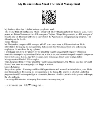 My Business Ideas About The Talent Management
My business ideas that I pitched to three people this week
This week, three different people whom I spoke with enjoyed hearing about my business ideas. These
people are Tatsuo Matsuo who is a HR manager of Fujitsu, Shinya Kitagawa who is a HR manager of
Hitachi, and Dr. Thomas Field who is a director of the Agribusiness Entrepreneurship program. The
following are the details:
Tatsuo Matsuo:
Mr. Matsuo is a competent HR manager with 12 years experience in HR consultations. He is
interested in developing his own company that consults how to hire and train new and existing
employees. He asked me for my opinion.
I introduced him about my project profile about the Talent Management Company, which is an
innovative concept in organizational behavior to hire, train, and maintain top performers in companies.
However, because this is a new HR program, most companies do not know to align Talent
Management within their HR strategies.
Then, I explained the overview about the Talent Management project. Mr. Matsuo said that he would
like to know more about my project on Skype in a week.
Shinya Kitagawa:
Shinya is a capable HR manager at Hitachi Corporation as well as my close friend of ten years. He is
also thinking about developing his own company in the future. His interest is a Global Leadership
program that shift leaders paradigm at companies, because Hitachi exports its train systems to Europe,
the US, and Asia.
I encouraged him to start a company that assesses the competency of
... Get more on HelpWriting.net ...
 