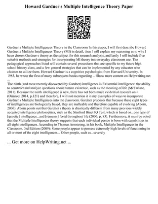 Howard Gardner s Multiple Intelligence Theory Paper
Gardner s Multiple Intelligences Theory in the Classroom In this paper, I will first describe Howard
Gardner s Multiple Intelligences Theory (MI) in detail, then I will explain my reasoning as to why I
have chosen Gardner s theory as the subject for this research analysis, and lastly I will include five
suitable methods and strategies for incorporating MI theory into everyday classroom use. The
pedagogical approaches listed will contain several procedures that are specific to my future high
school history class, and a few general strategies that can be implemented by any educator who
chooses to utilize them. Howard Gardner is a cognitive psychologist from Harvard University. In
1983, he wrote the first of many subsequent books regarding ... Show more content on Helpwriting.net
...
The ninth (and most recently discovered by Gardner) intelligence is Existential intelligence: the ability
to construct and analyze questions about human existence, such as the meaning of life (McFarlane,
2011). Because the ninth intelligence is new, there has not been much evidential research on it
(Ormrod, 2014, p.121) and therefore, I will not mention it in my examples of ways to incorporate
Gardner s Multiple Intelligences into the classroom. Gardner proposes that because these eight types
of intelligences are biologically based, they are malleable and therefore capable of evolving (Aborn,
2006). Aborn points out that Gardner s theory is drastically different from many previous widely
accepted intelligence philosophies, such as the Stanford Binet IQ Test, which is based on...one type of
[genetic] intelligence...and [remains] fixed throughout life (2006, p. 83). Furthermore, it must be noted
that the Multiple Intelligences theory suggests that each individual person is born with capabilities in
all eight intelligences. According to Thomas Armstrong, in his book, Multiple Intelligences in the
Classroom, 3rd Edition (2009): Some people appear to possess extremely high levels of functioning in
all or most of the eight intelligences... Other people, such as...severely
... Get more on HelpWriting.net ...
 