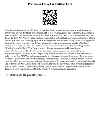 Persuasive Essay On Cadillac Cars
With the introduction of the ATS in 2013, Cadillac finally proved it could build a small, luxury car.
Three years later the first high performance ATS V was released, coupe and sedan models designed to
battle the finest German on and off the track. What s New for 2017 One year removed from its grand
debut, the 2017 ATS V offers a few updates. An available carbon black sport package brings in a black
chrome grille and rear fascia appliqué, after midnight dark finish wheels, along with a more aggressive
front splitter, hood vent trim, rear diffuser, composite rocker extension panels and a taller, body
colored rear spoiler. Cadillac CUE updates include teen driver minders and improved app access.
Choosing Your Cadillac ATS V Do you want ... Show more content on Helpwriting.net ...
Both body styles are outfitted with halogen composite headlamps, daytime running lights,
performance grille, premium painted forged alloy wheels, summer tires, power heated side mirrors,
and a rear spoiler. ATS V models are equipped with 18 way performance front seats; Recaro seats are
available. Leather seats and a leather wrapped steering wheel, Cadillac CUE infotainment, wireless
charging, full power accessories, dual zone climate control, keyless entry, push button start OnStar 4G
LTE with built in Wi Fi, and a Bose audio system. Beyond the powertrain, other performance features
include launch control, ZF premium steering system, launch control, magnetic ride control active
dampers, a sport suspension, and Brembo brakes. A performance data recorder is
... Get more on HelpWriting.net ...
 