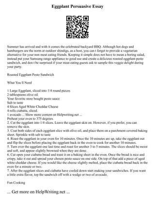 Eggplant Persuasive Essay
Summer has arrived and with it comes the celebrated backyard BBQ. Although hot dogs and
hamburgers are the norm at outdoor shindigs, as a host, you can t forget to provide a vegetarian
alternative for your non meat eating friends. Keeping it simple does not have to mean a boring salad,
instead put your Samsung range appliance to good use and create a delicious roasted eggplant pesto
sandwich, and don t be surprised if your meat eating guests ask to sample this veggie delight during
your party.
Roasted Eggplant Pesto Sandwich
What You ll Need
1 Large Eggplant, sliced into 1/4 round pieces
2 tablespoons olive oil
Your favorite store bought pesto sauce
Salt to taste
4 Slices Aged White Cheddar Cheese
4 rolls ciabatta, sliced.
1 avocado ... Show more content on Helpwriting.net ...
Preheat your oven to 375 degrees.
2. Cut the eggplant into 1/4 slices. Leave the eggplant skin on. However, if you prefer, you can
remove the skin.
3. Coat both sides of each eggplant slice with olive oil, and place them on a parchment covered baking
sheet. Sprinkle with salt to taste
4. Roast the eggplant in your oven for 10 minutes. Once the 10 minutes are up, take the eggplant out
and flip the slices before placing the eggplant back in the oven to cook for another 10 minutes.
5. Turn over the eggplant one last time and roast for another 3 to 5 minutes. The slices should be moist
and soft, and appear slightly browned when they are done.
6. Cut open your ciabatta bread and toast it on a baking sheet in the oven. Once the bread is nice and
crispy, take it out and spread your chosen pesto sauce on one side. On top of that add a piece of aged
white cheddar cheese. If you would like the cheese slightly melted, place the ciabatta bread back in the
oven for a minute or two.
7. After the eggplant slices and ciabatta have cooled down start making your sandwiches. If you want
a little extra flavor, top the sandwich off with a wedge or two of avocado.
Fun Cooking
... Get more on HelpWriting.net ...
 
