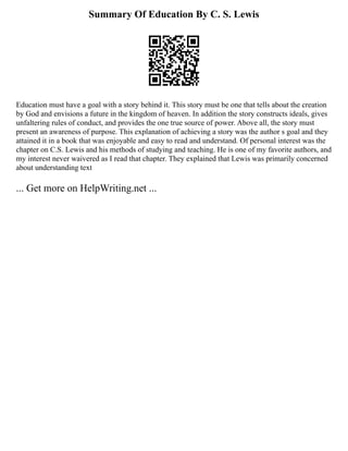 Summary Of Education By C. S. Lewis
Education must have a goal with a story behind it. This story must be one that tells about the creation
by God and envisions a future in the kingdom of heaven. In addition the story constructs ideals, gives
unfaltering rules of conduct, and provides the one true source of power. Above all, the story must
present an awareness of purpose. This explanation of achieving a story was the author s goal and they
attained it in a book that was enjoyable and easy to read and understand. Of personal interest was the
chapter on C.S. Lewis and his methods of studying and teaching. He is one of my favorite authors, and
my interest never waivered as I read that chapter. They explained that Lewis was primarily concerned
about understanding text
... Get more on HelpWriting.net ...
 