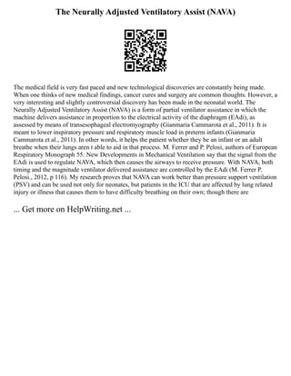 The Neurally Adjusted Ventilatory Assist (NAVA)
The medical field is very fast paced and new technological discoveries are constantly being made.
When one thinks of new medical findings, cancer cures and surgery are common thoughts. However, a
very interesting and slightly controversial discovery has been made in the neonatal world. The
Neurally Adjusted Ventilatory Assist (NAVA) is a form of partial ventilator assistance in which the
machine delivers assistance in proportion to the electrical activity of the diaphragm (EAdi), as
assessed by means of transesophageal electromyography (Gianmaria Cammarota et al., 2011). It is
meant to lower inspiratory pressure and respiratory muscle load in preterm infants (Gianmaria
Cammarota et al., 2011). In other words, it helps the patient whether they be an infant or an adult
breathe when their lungs aren t able to aid in that process. M. Ferrer and P. Pelosi, authors of European
Respiratory Monograph 55: New Developments in Mechanical Ventilation say that the signal from the
EAdi is used to regulate NAVA, which then causes the airways to receive pressure. With NAVA, both
timing and the magnitude ventilator delivered assistance are controlled by the EAdi (M. Ferrer P.
Pelosi., 2012, p 116). My research proves that NAVA can work better than pressure support ventilation
(PSV) and can be used not only for neonates, but patients in the ICU that are affected by lung related
injury or illness that causes them to have difficulty breathing on their own; though there are
... Get more on HelpWriting.net ...
 