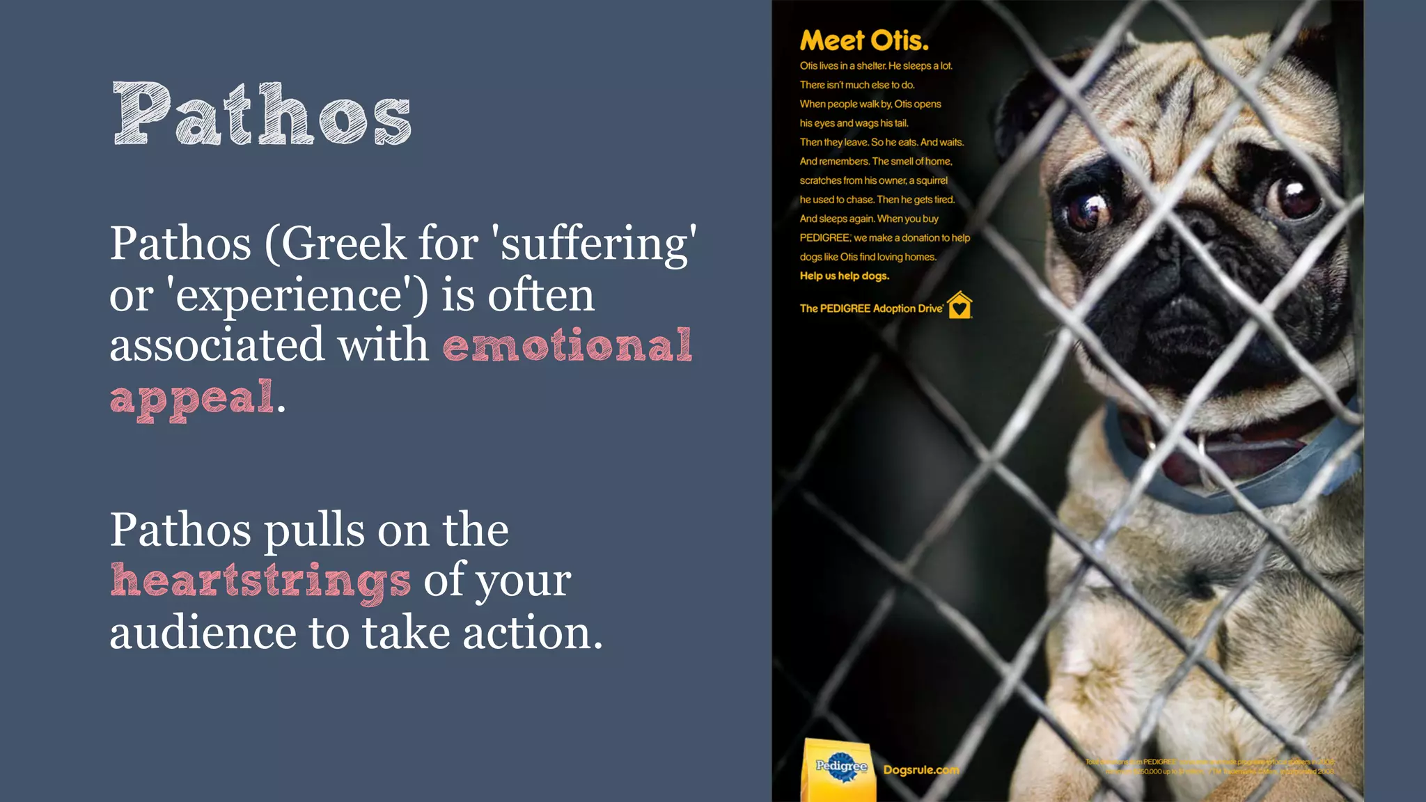 Pathos
Pathos (Greek for 'suffering'
or 'experience') is often
associated with emotional
appeal.
Pathos pulls on the
heartstrings of your
audience to take action.
 