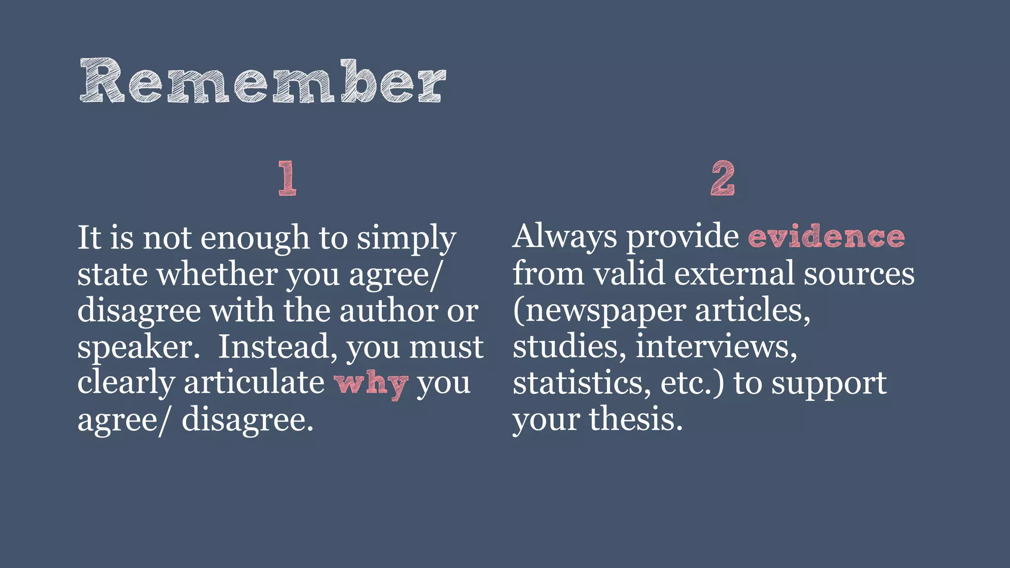 Remember
1
It is not enough to simply
state whether you agree/
disagree with the author or
speaker. Instead, you must
clearly articulate why you
agree/ disagree.
2
Always provide evidence
from valid external sources
(newspaper articles,
studies, interviews,
statistics, etc.) to support
your thesis.
 