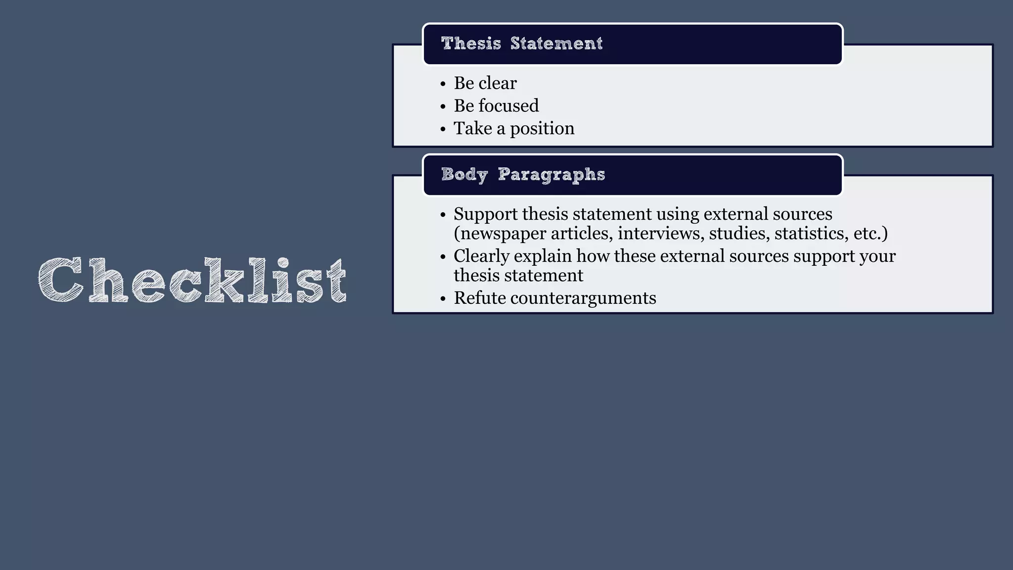 Checklist
• Be clear
• Be focused
• Take a position
Thesis Statement
• Support thesis statement using external sources
(newspaper articles, interviews, studies, statistics, etc.)
• Clearly explain how these external sources support your
thesis statement
• Refute counterarguments
Body Paragraphs
 