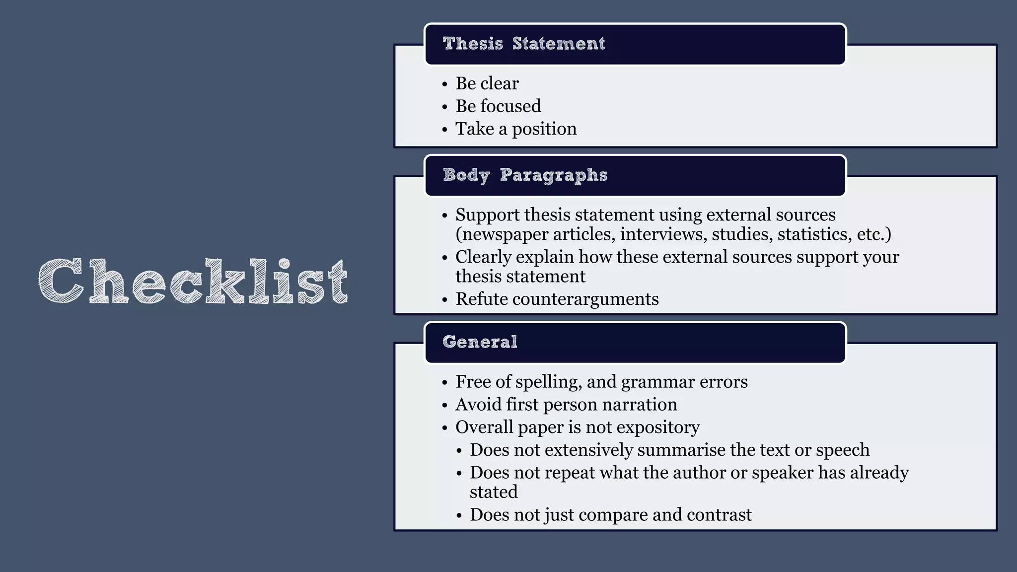 Checklist
• Be clear
• Be focused
• Take a position
Thesis Statement
• Support thesis statement using external sources
(newspaper articles, interviews, studies, statistics, etc.)
• Clearly explain how these external sources support your
thesis statement
• Refute counterarguments
Body Paragraphs
• Free of spelling, and grammar errors
• Avoid first person narration
• Overall paper is not expository
• Does not extensively summarise the text or speech
• Does not repeat what the author or speaker has already
stated
• Does not just compare and contrast
General
 