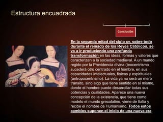 Estructura encuadrada
En la segunda mitad del siglo xv, sobre todo
durante el reinado de los Reyes Católicos, se
va a ir produciendo una profunda
transformación en las ideas, formas y valores que
caracterizan a la sociedad medieval. A un mundo
regido por la Providencia divina (teocentrismo
sucederá otro centrado en el hombre, en sus
capacidades intelectuales, físicas y espirituales
(antropocentrismo). La vida ya no será un mero
tránsito, sino algo que tiene sentido en sí mismo,
donde el hombre puede desarrollar todas sus
potencias y cualidades. Aparece una nueva
concepción de la existencia, que tiene como
modelo el mundo grecolatino, viene de Italia y
recibe el nombre de Humanismo. Todos estos
cambios suponen el inicio de una nueva era.
 