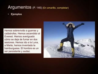 Argumentos (P. 146) (En amarillo, completar)
• Ejemplos
Hemos sobrevivido a guerras y
catástrofes. Hemos ascendido al
Everest. Hemos averiguado
cómo se deja de fumar en dos
sesiones. Hemos ido a la Luna,
a Marte, hemos inventado la
hamburguesa. El hombre es un
ser persistente y audaz.
 