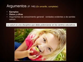 Argumentos (P. 146) (En amarillo, completar)
• Ejemplos
• Datos y cifras
• Argumentos de conocimiento general: verdades evidentes o de sentido
común
La salud es una disciplina que debe potenciarse en los centros educativos.
 