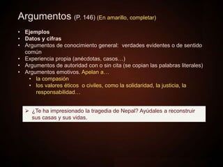 Argumentos (P. 146) (En amarillo, completar)
• Ejemplos
• Datos y cifras
• Argumentos de conocimiento general: verdades evidentes o de sentido
común
• Experiencia propia (anécdotas, casos…)
• Argumentos de autoridad con o sin cita (se copian las palabras literales)
• Argumentos emotivos. Apelan a…
• la compasión
• los valores éticos o civiles, como la solidaridad, la justicia, la
responsabilidad…
 ¿Te ha impresionado la tragedia de Nepal? Ayúdales a reconstruir
sus casas y sus vidas.
 