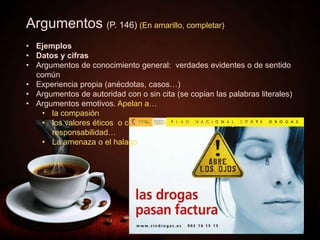  Ya sé que tenéis buen criterio. Así, pues,
votad en consecuencia. De lo contrario,
podríais lamentarlo.
 El café de los muy cafeteros.
Argumentos (P. 146) (En amarillo, completar)
• Ejemplos
• Datos y cifras
• Argumentos de conocimiento general: verdades evidentes o de sentido
común
• Experiencia propia (anécdotas, casos…)
• Argumentos de autoridad con o sin cita (se copian las palabras literales)
• Argumentos emotivos. Apelan a…
• la compasión
• los valores éticos o civiles, como la solidaridad, la justicia, la
responsabilidad…
• La amenaza o el halago
 