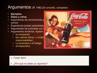 Argumentos (P. 146) (En amarillo, completar)
• Ejemplos
• Datos y cifras
• Argumentos de conocimiento general: verdades evidentes o de sentido
común
• Experiencia propia (anécdotas, casos…)
• Argumentos de autoridad con o sin cita (se copian las palabras literales)
• Argumentos emotivos. Apelan a…
• la compasión
• los valores éticos o civiles, como la solidaridad, la justicia, la
responsabilidad…
• La amenaza o el halago
• el hedonismo
 Carpe diem
 ¿Por qué no darte un capricho?
 