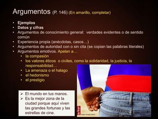 Argumentos (P. 146) (En amarillo, completar)
• Ejemplos
• Datos y cifras
• Argumentos de conocimiento general: verdades evidentes o de sentido
común
• Experiencia propia (anécdotas, casos…)
• Argumentos de autoridad con o sin cita (se copian las palabras literales)
• Argumentos emotivos. Apelan a…
• la compasión
• los valores éticos o civiles, como la solidaridad, la justicia, la
responsabilidad…
• La amenaza o el halago
• el hedonismo
• el prestigio
 El mundo en tus manos.
 Es la mejor zona de la
ciudad porque aquí viven
las grandes fortunas y las
estrellas de cine.
 