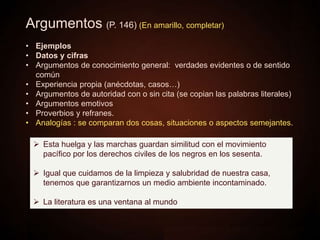 Argumentos (P. 146) (En amarillo, completar)
• Ejemplos
• Datos y cifras
• Argumentos de conocimiento general: verdades evidentes o de sentido
común
• Experiencia propia (anécdotas, casos…)
• Argumentos de autoridad con o sin cita (se copian las palabras literales)
• Argumentos emotivos
• Proverbios y refranes.
• Analogías : se comparan dos cosas, situaciones o aspectos semejantes.
 Esta huelga y las marchas guardan similitud con el movimiento
pacífico por los derechos civiles de los negros en los sesenta.
 Igual que cuidamos de la limpieza y salubridad de nuestra casa,
tenemos que garantizarnos un medio ambiente incontaminado.
 La literatura es una ventana al mundo
 