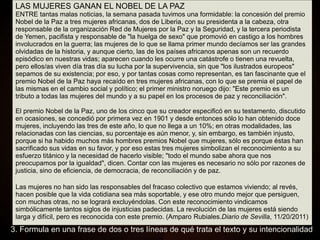 LAS MUJERES GANAN EL NOBEL DE LA PAZ
ENTRE tantas malas noticias, la semana pasada tuvimos una formidable: la concesión del premio
Nobel de la Paz a tres mujeres africanas, dos de Liberia, con su presidenta a la cabeza, otra
responsable de la organización Red de Mujeres por la Paz y la Seguridad, y la tercera periodista
de Yemen, pacifista y responsable de "la huelga de sexo" que promovió en castigo a los hombres
involucrados en la guerra; las mujeres de lo que se llama primer mundo decíamos ser las grandes
olvidadas de la historia, y aunque cierto, las de los países africanos apenas son un recuerdo
episódico en nuestras vidas; aparecen cuando les ocurre una catástrofe o tienen una revuelta,
pero ellos/as viven día tras día su lucha por la supervivencia, sin que "los ilustrados europeos"
sepamos de su existencia; por eso, y por tantas cosas como representan, es tan fascinante que el
premio Nobel de la Paz haya recaído en tres mujeres africanas, con lo que se premia el papel de
las mismas en el cambio social y político; el primer ministro noruego dijo: "Este premio es un
tributo a todas las mujeres del mundo y a su papel en los procesos de paz y reconciliación".
El premio Nobel de la Paz, uno de los cinco que su creador especificó en su testamento, discutido
en ocasiones, se concedió por primera vez en 1901 y desde entonces sólo lo han obtenido doce
mujeres, incluyendo las tres de este año, lo que no llega a un 10%; en otras modalidades, las
relacionadas con las ciencias, su porcentaje es aún menor, y, sin embargo, es también injusto,
porque si ha habido muchos más hombres premios Nobel que mujeres, sólo es porque éstas han
sacrificado sus vidas en su favor, y por eso estas tres mujeres simbolizan el reconocimiento a su
esfuerzo titánico y la necesidad de hacerlo visible; "todo el mundo sabe ahora que nos
preocupamos por la igualdad", dicen. Contar con las mujeres es necesario no sólo por razones de
justicia, sino de eficiencia, de democracia, de reconciliación y de paz.
Las mujeres no han sido las responsables del fracaso colectivo que estamos viviendo; al revés,
hacen posible que la vida cotidiana sea más soportable, y ese otro mundo mejor que persiguen,
con muchas otras, no se logrará excluyéndolas. Con este reconocimiento vindicamos
simbólicamente tantos siglos de injusticias padecidas. La revolución de las mujeres está siendo
larga y difícil, pero es reconocida con este premio. (Amparo Rubiales.Diario de Sevilla, 11/20/2011)
3. Formula en una frase de dos o tres líneas de qué trata el texto y su intencionalidad
 