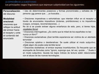 OBJETIVIDAD: La exposición de hechos se realiza de forma objetiva, solamente se presentan los datos
o se dan a conocer los acontecimientos.
SUBJETIVIDAD: El emisor del discurso o texto realiza una manifestación de su opinión personal, de su punto de
vista o de sus sentimientos.
Personalización
del discurso
• Uso de determinantes posesivos y formas pronominales y verbales de 1ª
persona: me parece que…, yo buscaba…
Modalidad
oracional:
oraciones que
reflejan la actitud
del emisor hacia
el receptor y ante
el contenido del
enunciado
• Oraciones imperativas o exhortativas: que intentan influir en el receptor a
través de enunciados impositivos (órdenes, prohibiciones) o no impositivos
(ruegos, consejos, recomendaciones…)
No sé si se puede extraer alguna enseñanza de esto, pero, si tienes hijos,
¡regálales libros!
• Oraciones interrogativas: ¿Es cierto que la mitad de los españoles no lee
nunca un libro?”
• Oraciones exclamativas ¡Qué terrible experiencia ser víctima de un atentado
terrorista!
• Oraciones optativa o desiderativas: Se suele utilizar el modo subjuntivo.
¡Ojalá algún día acabe esta terrible lacra/
• Oraciones dubitativas: el emisor expresa incertidumbre. Es frecuente que se
acompañe de fórmulas como “ignoro, supongo que, tal vez, quizás …”.Suele ir
en modo subjuntivo. Quizás los bajos índices de lectura estén relacionados
con el abuso de las nuevas tecnologías.
LA EXPRESIÓN DE LA SUBJETIVIDAD
Los principales rasgos lingüísticos que expresan subjetividad son los siguientes:
 