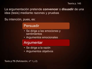 Persuadir
La argumentación pretende convencer o disuadir de una
idea (tesis) mediante razones y pruebas
Su intención, pues, es:
Texto p 73 (Refutación, nº 1 y 2)
Teoría p. 145
Persuadir
• Se dirige a las emociones y
sentimientos
• Argumentos emocionales
Argumentar
• Se dirige a la razón
• Argumentos objetivos
 