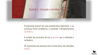 Unidade 1 – Iniciação à atividade filosófica
O argumento anterior tem uma característica importante: se as
premissas forem verdadeiras, a conclusão é obrigatoriamente
verdadeira.
A verdade das premissas dá-nos a garantia que a conclusão é
verdadeira.
Os argumentos que possuem esta característica são chamados
válidos.
 
