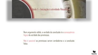 Unidade 1 – Iniciação à atividade filosófica
Num argumento válido, a verdade da conclusão é a consequência
lógica da verdade das premissas.
Não é possível as premissas serem verdadeiras e a conclusão
falsa.
 