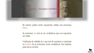 Unidade 1 – Iniciação à atividade filosófica
No entanto, podem existir argumentos válidos com premissas
falsas.
As premissas não têm de ser verdadeiras para um argumento
ser válido.
A definição de validade diz o que tem de acontecer à conclusão
na hipótese de as premissas serem verdadeiras. Esta hipótese
pode não se verificar.
 