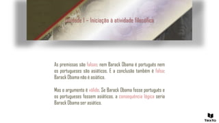 Unidade 1 – Iniciação à atividade filosófica
As premissas são falsas: nem Barack Obama é português nem
os portugueses são asiáticos. E a conclusão também é falsa:
Barack Obama não é asiático.
Mas o argumento é válido. Se Barack Obama fosse português e
os portugueses fossem asiáticos, a consequência lógica seria
Barack Obama ser asiático.
 
