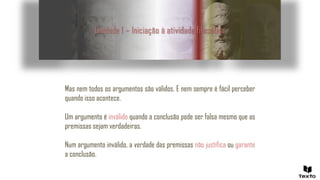 Unidade 1 – Iniciação à atividade filosófica
Mas nem todos os argumentos são válidos. E nem sempre é fácil perceber
quando isso acontece.
Um argumento é inválido quando a conclusão pode ser falsa mesmo que as
premissas sejam verdadeiras.
Num argumento inválido, a verdade das premissas não justifica ou garante
a conclusão.
 