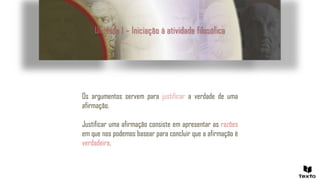 Unidade 1 – Iniciação à atividade filosófica
Os argumentos servem para justificar a verdade de uma
afirmação.
Justificar uma afirmação consiste em apresentar as razões
em que nos podemos basear para concluir que a afirmação é
verdadeira.
 