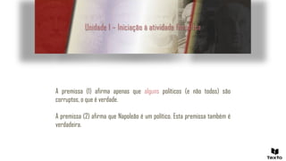 Unidade 1 – Iniciação à atividade filosófica
A premissa (1) afirma apenas que alguns políticos (e não todos) são
corruptos, o que é verdade.
A premissa (2) afirma que Napoleão é um político. Esta premissa também é
verdadeira.
 