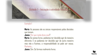 Exemplo 1
Maria: As pessoas são as únicas responsáveis pelas decisões
que tomam.
Joana: Por que razão dizes isso?
Maria: Se somos livres, podíamos ter decidido agir de maneira
diferente. E se podíamos ter decidido agir de outra maneira
mas não o fizemos, a responsabilidade só pode ser nossa.
Portanto…
Joana: Sim. Se formos realmente livres.
Unidade 1 – Iniciação à atividade filosófica
 