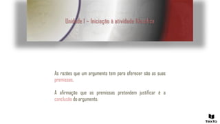 Unidade 1 – Iniciação à atividade filosófica
As razões que um argumento tem para oferecer são as suas
premissas.
A afirmação que as premissas pretendem justificar é a
conclusão do argumento.
 