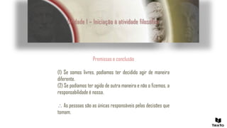 Unidade 1 – Iniciação à atividade filosófica
Premissas e conclusão
(1) Se somos livres, podíamos ter decidido agir de maneira
diferente.
(2) Se podíamos ter agido de outra maneira e não o fizemos, a
responsabilidade é nossa.
 As pessoas são as únicas responsáveis pelas decisões que
tomam.
 
